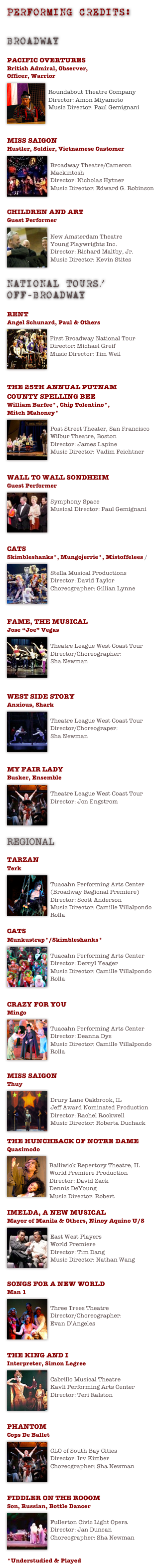 Performing CREDITS:
DOWNLOAD PRINTABLE PERFORMANCE RESUME - PDF

BROADWAY

PACIFIC OVERTURES 
British Admiral, Observer, 
Officer, Warrior
￼
Roundabout Theatre Company
Director: Amon Miyamoto
Music Director: Paul Gemignani



MISS SAIGON
Hustler, Soldier, Vietnamese Customer 
￼
Broadway Theatre/Cameron Mackintosh
Director: Nicholas Hytner
Music Director: Edward G. Robinson


CHILDREN AND ART
Guest Performer
￼
New Amsterdam Theatre
Young Playwrights Inc.
Director: Richard Maltby, Jr.
Music Director: Kevin Stites


NATIONAL TOURS/
OFF-BROADWAY

RENT
Angel Schunard, Paul & Others 
￼
First Broadway National Tour
Director: Michael Greif
Music Director: Tim Weil



THE 25TH ANNUAL PUTNAM 
COUNTY SPELLING BEE
William Barfee*, Chip Tolentino*, 
Mitch Mahoney* 
￼
Post Street Theater, San Francisco
Wilbur Theatre, Boston 
Director: James Lapine
Music Director: Vadim Feichtner


WALL TO WALL SONDHEIM 
Guest Performer
￼
Symphony Space
Musical Director: Paul Gemignani




CATS
Skimbleshanks*, Mungojerrie*, Mistoffelees ￼/

Stella Musical Productions
Director: David Taylor
Choreographer: Gillian Lynne



FAME, THE MUSICAL
Jose “Joe” Vegas
￼
Theatre League West Coast Tour
Director/Choreographer: 
Sha Newman



WEST SIDE STORY
Anxious, Shark 
￼
Theatre League West Coast Tour
Director/Choreograper: 
Sha Newman



MY FAIR LADY
Busker, Ensemble 
￼
Theatre League West Coast Tour
Director: Jon Engstrom




REGIONAL

TARZAN
Terk
￼
Tuacahn Performing Arts Center
(Broadway Regional Premiere)
Director: Scott Anderson
Music Director: Camille Villalpondo Rolla

CATS
Munkustrap*/Skimbleshanks*
￼
Tuacahn Performing Arts Center
Director: Derryl Yeager
Music Director: Camille Villalpondo Rolla


CRAZY FOR YOU
Mingo 
￼
Tuacahn Performing Arts Center
Director: Deanna Dys
Music Director: Camille Villalpondo Rolla


MISS SAIGON
Thuy 
￼
Drury Lane Oakbrook, IL
Jeff Award Nominated Production
Director: Rachel Rockwell
Music Director: Roberta Duchack

THE HUNCHBACK OF NOTRE DAME
Quasimodo 
￼  
Bailiwick Repertory Theatre, IL
World Premiere Production
Director: David Zack
Dennis DeYoung
Music Director: Robert 

IMELDA, A NEW MUSICAL
Mayor of Manila & Others, Ninoy Aquino U/S
￼
East West Players
World Premiere
Director: Tim Dang
Music Director: Nathan Wang


SONGS FOR A NEW WORLD
Man 1 
￼
Three Trees Theatre
Director/Choreographer:  
Evan D’Angeles



THE KING AND I
Interpreter, Simon Legree 
￼
Cabrillo Musical Theatre
Kavli Performing Arts Center
Director: Teri Ralston
 


PHANTOM
Cops De Ballet 
￼
CLO of South Bay Cities
Director: Irv Kimber
Choreographer: Sha Newman



FIDDLER ON THE ROOOM
Son, Russian, Bottle Dancer
￼
Fullerton Civic Light Opera
Director: Jan Duncan
Choreographer: Sha Newman


*Understudied & Played