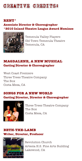 CREATIVE CREDITS:
DOWNLOAD PRINTABLE CREATIVE RESUME - PDF

RENT*
Associate Director & Choreographer
*2010 Inland Theatre League Award Nominee
￼
Temecula Valley Players
Old Town Temecula Theatre
Temecula, CA



MAGDALENE, A NEW MUSICAL 
Casting Director & Choreographer

West Coast Premiere
Three Trees Theatre Company
The Box
Costa Mesa, CA

SONGS FOR A NEW WORLD
Casting Director, Director & Choreographer
￼
Three Trees Theatre Company
The Box
Costa Mesa, CA



BETH-THE-LAMB 
Writer, Director, Producer
￼
Revolution Church
Artesia H.S. Fine Arts Building
Lakewood, CA