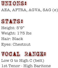 UNIONS:
AEA, AFTRA, AGVA, SAG (e)

stats:
Height: 5’9”      
Weight: 175 lbs  
Hair: Black          
Eyes: Chestnut

vocal range:
Low G to High C (belt)
1st Tenor - High Baritone